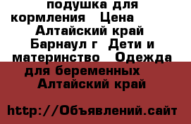 подушка для кормления › Цена ­ 800 - Алтайский край, Барнаул г. Дети и материнство » Одежда для беременных   . Алтайский край